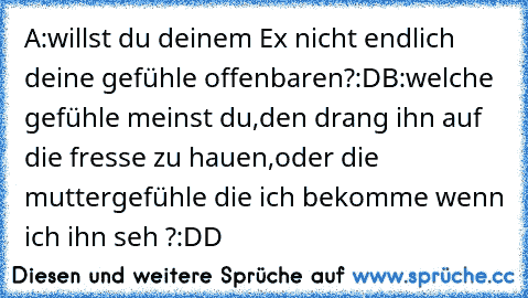 A:willst du deinem Ex nicht endlich deine gefühle offenbaren?:D
B:welche gefühle meinst du,den drang ihn auf die fresse zu hauen,oder die muttergefühle die ich bekomme wenn ich ihn seh ?:DD