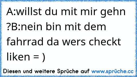 A:willst du mit mir gehn ?
B:nein bin mit dem fahrrad da 
wers checkt liken = )