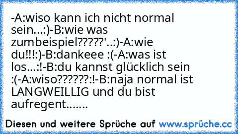 -A:wiso kann ich nicht normal sein...:)
-B:wie was zumbeispiel?????'..:)
-A:wie du!!!:)
-B:dankeee :(
-A:was ist los...:!
-B:du kannst glücklich sein :(
-A:wiso??????:!
-B:naja normal ist LANGWEILLIG und du bist aufregent....... ♥