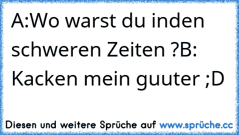 A:Wo warst du inden schweren Zeiten ?
B: Kacken mein guuter ;D