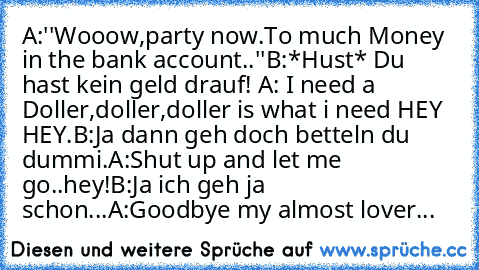 A:''Wooow,party now.To much Money in the bank account..''
B:*Hust* Du hast kein geld drauf! 
A: I need a Doller,doller,doller is what i need HEY HEY.
B:Ja dann geh doch betteln du dummi.
A:Shut up and let me go..hey!
B:Ja ich geh ja schon...
A:Goodbye my almost lover...