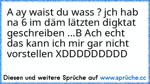 A ay waist du wass ? jch hab na 6 im däm lätzten digktat geschreiben ...
B Ach echt das kann ich mir gar nicht vorstellen 
XDDDDDDDDD