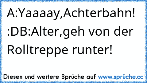 A:Yaaaay,Achterbahn! :D
B:Alter,geh von der Rolltreppe runter!