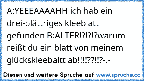 A:YEEEAAAAHH ich hab ein drei-blättriges kleeblatt gefunden ♥
B:ALTER!?!?!?warum reißt du ein blatt von meinem glückskleebaltt ab!!!!??!!?-.-