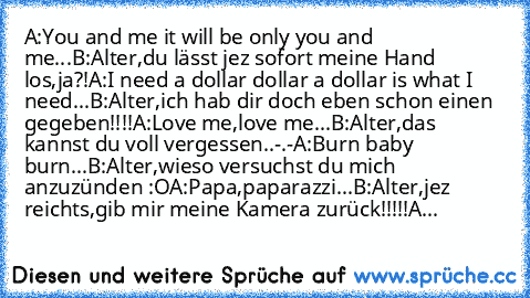 A:You and me it will be only you and me...
B:Alter,du lässt jez sofort meine Hand los,ja?!
A:I need a dollar dollar a dollar is what I need...
B:Alter,ich hab dir doch eben schon einen gegeben!!!!
A:Love me,love me...
B:Alter,das kannst du voll vergessen..-.-
A:Burn baby burn...
B:Alter,wieso versuchst du mich anzuzünden :O
A:Papa,paparazzi...
B:Alter,jez reichts,gib mir meine Kamera zurück!!!!...