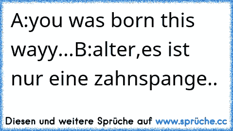 A:you was born this wayy...
B:alter,es ist nur eine zahnspange..