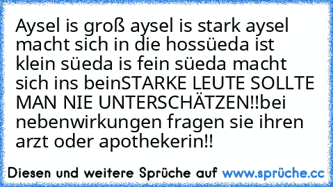 Aysel is groß aysel is stark aysel macht sich in die hos
süeda ist klein süeda is fein süeda macht sich ins bein
STARKE LEUTE SOLLTE MAN NIE UNTERSCHÄTZEN!!
bei nebenwirkungen fragen sie ihren arzt oder apothekerin!!