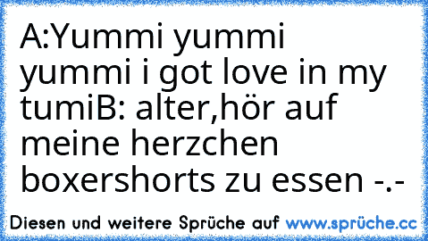 A:Yummi yummi yummi i got love in my tumi
B: alter,hör auf meine herzchen boxershorts zu essen -.-