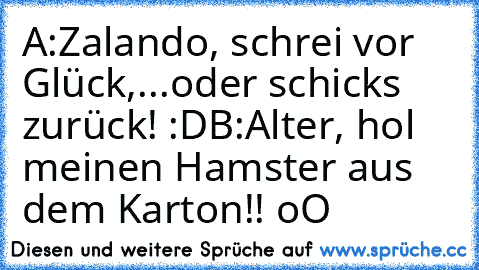 A:Zalando, schrei vor Glück,...oder schicks zurück! :D
B:Alter, hol meinen Hamster aus dem Karton!! oO