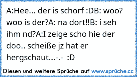 A:´Hee... der is schorf :D
B: woo? woo is der?
A: na dort!!
B: i seh ihm nd?
A:´I zeige scho hie der doo.. scheiße jz hat er hergschaut...
-.-  :D