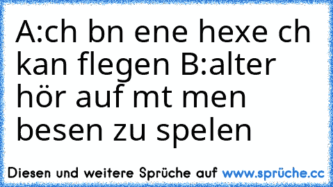 A:ıch bın eıne hexe ıch kan flıegen B:alter hör auf mıt meın besen zu spıelen