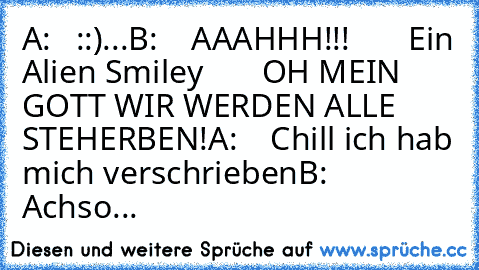 A:   ::)
...
B:    AAAHHH!!!
       Ein Alien Smiley
       OH MEIN GOTT WIR WERDEN ALLE STEHERBEN!
A:    Chill ich hab mich verschrieben
B:      Achso...