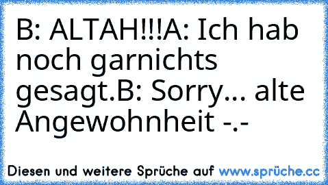 B: ALTAH!!!
A: Ich hab noch garnichts gesagt.
B: Sorry... alte Angewohnheit -.-