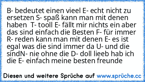 B- bedeutet einen vieel ♥
E- echt nicht zu ersetzen ♥
S- spaß kann man mit denen haben  ♥
T- tooll ♥
E- fällt mir nichts ein aber das sind einfach die Besten ♥
F- für immer ♥
R- reden kann man mit denen ♥
E- es ist egal was die sind immer da ♥
U- und die sind
N- nie ohne die ♥
D- doll lieeb hab ich die ♥
E- einfach meine besten freunde ♥