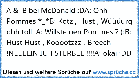 A &' B bei McDonald :D
A: Ohh Pommes *_*
B: Kotz , Hust , Wüüüurg ohh toll !
A: Willste nen Pommes ? (:
B: Hust Hust , Kooootzzz , Breech !
NEEEEIN ICH STERBEE !!!!
A: okai :DD