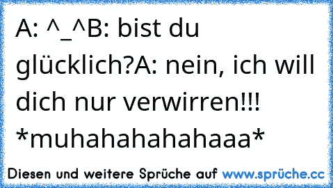 A: ^_^
B: bist du glücklich?
A: nein, ich will dich nur verwirren!!! *muhahahahahaaa*