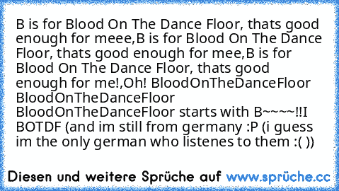 B is for Blood On The Dance Floor, thats good enough for meee,
B is for Blood On The Dance Floor, thats good enough for mee,
B is for Blood On The Dance Floor, thats good enough for me!,
Oh! BloodOnTheDanceFloor BloodOnTheDanceFloor BloodOnTheDanceFloor starts with B~~~~!!
♥
I ♥ BOTDF (and im still from germany :P (i guess im the only german who listenes to them :( ))