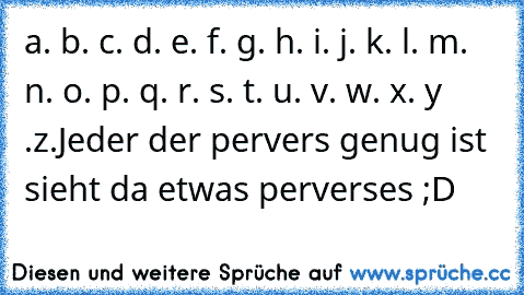 a. b. c. d. e. f. g. h. i. j. k. l. m. n. o. p. q. r. s. t. u. v. w. x. y .z.
Jeder der pervers genug ist sieht da etwas perverses ;D