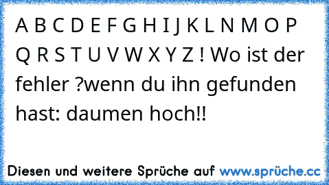 A B C D E F G H I J K L N M O P Q R S T U V W X Y Z ! Wo ist der fehler ?
wenn du ihn gefunden hast: daumen hoch!!