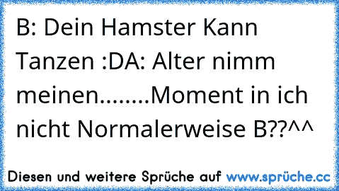 B: Dein Hamster Kann Tanzen :D
A: Alter nimm meinen........Moment in ich nicht Normalerweise B??
^^