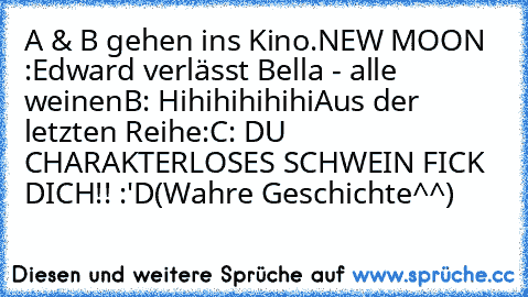 A & B gehen ins Kino.
NEW MOON :
Edward verlässt Bella - alle weinen
B: Hihihihihihi
Aus der letzten Reihe:
C: DU CHARAKTERLOSES SCHWEIN FICK DICH!! :'D
(Wahre Geschichte^^)