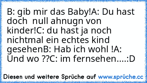 B: gib mir das Baby!
A: Du hast doch  null ahnugn von kinder!
C: du hast ja noch nichtmal ein echtes kind gesehen
B: Hab ich wohl !
A: Und wo ??
C: im fernsehen....
:D