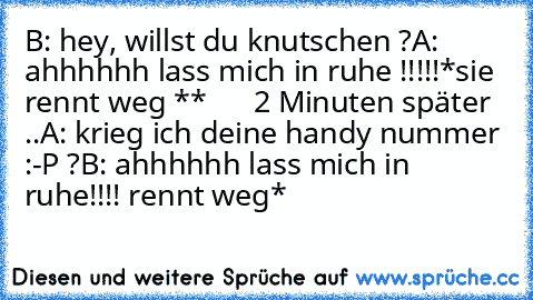 B: hey, willst du knutschen ?
A: ahhhhhh lass mich in ruhe !!!!!
*sie rennt weg **
      2 Minuten später ..
A: krieg ich deine handy nummer :-P ?
B: ahhhhhh lass mich in ruhe!!!!
 rennt weg*