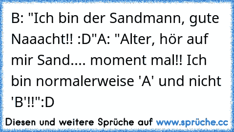 B: "Ich bin der Sandmann, gute Naaacht!! :D"
A: "Alter, hör auf mir Sand.... moment mal!! Ich bin normalerweise 'A' und nicht 'B'!!"
:D