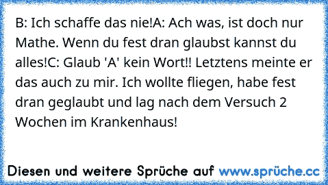 B: Ich schaffe das nie!
A: Ach was, ist doch nur Mathe. Wenn du fest dran glaubst kannst du alles!
C: Glaub 'A' kein Wort!! Letztens meinte er das auch zu mir. Ich wollte fliegen, habe fest dran geglaubt und lag nach dem Versuch 2 Wochen im Krankenhaus!