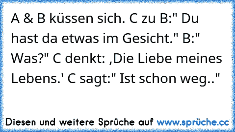 A & B küssen sich. C zu B:" Du hast da etwas im Gesicht." B:" Was?" C denkt: ,Die Liebe meines Lebens.' C sagt:" Ist schon weg.." ♥