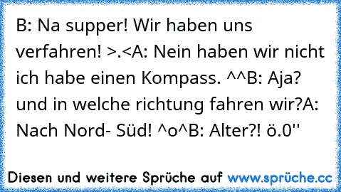 B: Na supper! Wir haben uns verfahren! >.<
A: Nein haben wir nicht ich habe einen Kompass. ^^
B: Aja? und in welche richtung fahren wir?
A: Nach Nord- Süd! ^o^
B: Alter?! ö.0''