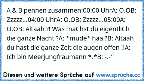 A & B pennen zusammen:
00:00 Uhr
A: O.O
B: Zzzzz...
04:00 Uhr
A: O.O
B: Zzzzz...
05:00
A: O.O
B: Altaah ?! Was maChst du eigentliCh die ganze Nacht ?
A: *müde* hää ?
B: Altaah du hast die ganze Zeit die augen offen !!
A: Ich bin Meerjungfraumann *.*
B: -.-'