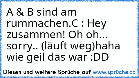 A & B sind am rummachen.
C : Hey zusammen! Oh oh... sorry.. (läuft weg)
haha wie geil das war :DD