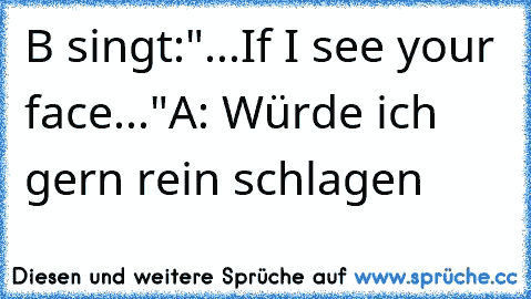 B singt:"...If I see your face..."
A: Würde ich gern rein schlagen