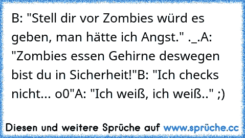 B: "Stell dir vor Zombies würd es geben, man hätte ich Angst." ._.
A: "Zombies essen Gehirne deswegen bist du in Sicherheit!"
B: "Ich checks nicht... o0"
A: "Ich weiß, ich weiß.." ;)