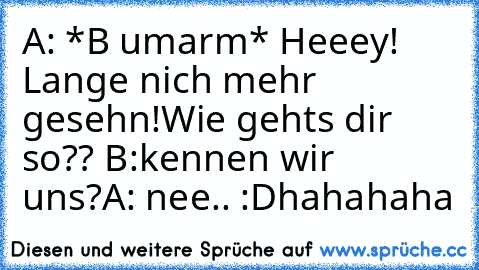 A: *B umarm* Heeey! Lange nich mehr gesehn!
Wie gehts dir so?? 
B:kennen wir uns?
A: nee.. :D
hahahaha