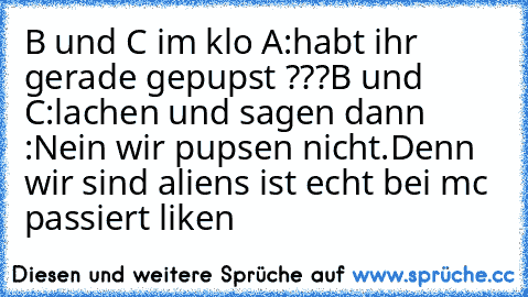 B und C im klo 
A:habt ihr gerade gepupst ???
B und C:lachen und sagen dann 
:Nein wir pupsen nicht.Denn wir sind aliens 
ist echt bei mc passiert 
liken