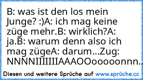 B: was ist den los mein Junge? :)
A: ich mag keine züge mehr.
B: wirklich?
A: ja.
B: warum denn also ich mag züge
A: darum...
Zug: NNNNIIIIIIIAAAOOooooonnn.........