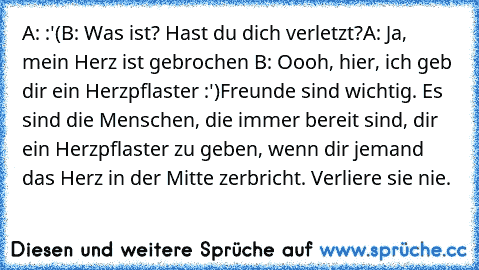 A: :'(
B: Was ist? Hast du dich verletzt?
A: Ja, mein Herz ist gebrochen 
B: Oooh, hier, ich geb dir ein Herzpflaster :')
Freunde sind wichtig. Es sind die Menschen, die immer bereit sind, dir ein Herzpflaster zu geben, wenn dir jemand das Herz in der Mitte zerbricht. Verliere sie nie. ♥