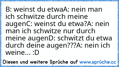 B: weinst du etwa
A: nein man ich schwitze durch meine augen
C: weinst du etwa?
A: nein man ich schwitze nur durch meine augen
D: schwitzt du etwa durch deine augen???
A: nein ich weine... 
:D