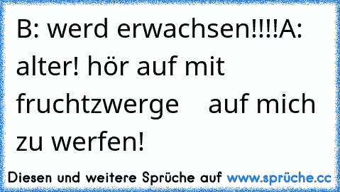 B: werd erwachsen!!!!
A: alter! hör auf mit fruchtzwerge
    auf mich zu werfen!
♥