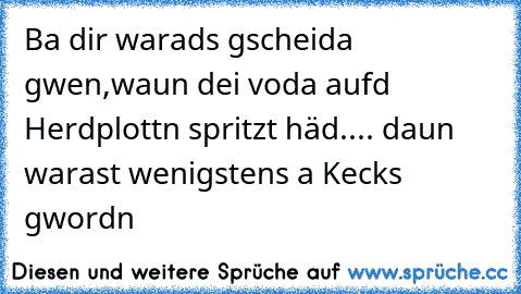 Ba dir warads gscheida gwen,waun dei voda aufd Herdplottn spritzt häd.... daun warast wenigstens a Kecks gwordn