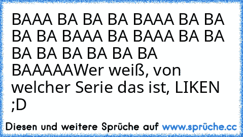 BAAA BA BA BA BAAA BA BA BA BA BAAA BA BAAA BA BA BA BA BA BA BA BA BAAAAA
Wer weiß, von welcher Serie das ist, LIKEN ;D