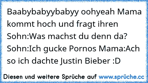 Baabybabyybabyy oohyeah Mama kommt hoch und fragt ihren Sohn:Was machst du denn da? Sohn:Ich gucke Pornos Mama:Ach so ich dachte Justin Bieber :D