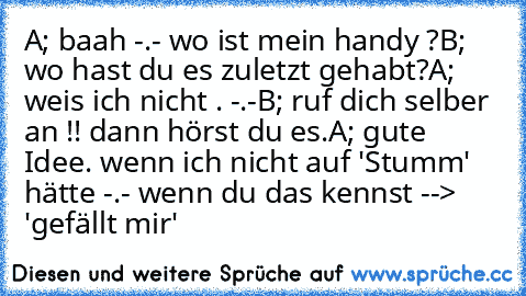 A; baah -.- wo ist mein handy ?
B; wo hast du es zuletzt gehabt?
A; weis ich nicht . -.-
B; ruf dich selber an !! dann hörst du es.
A; gute Idee. wenn ich nicht auf 'Stumm' hätte -.- 
wenn du das kennst --> 'gefällt mir'