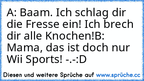 A: Baam. Ich schlag dir die Fresse ein! Ich brech dir alle Knochen!
B: Mama, das ist doch nur Wii Sports! -.-
:D