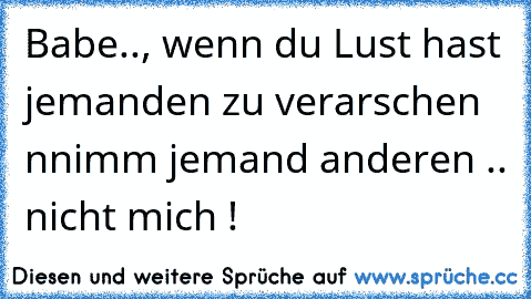 Babe.., wenn du Lust hast jemanden zu verarschen nnimm jemand anderen .. nicht mich !