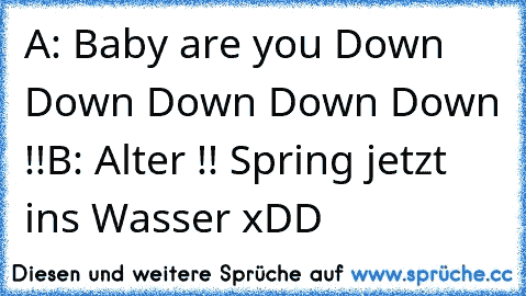 A: Baby are you Down Down Down Down Down !!
B: Alter !! Spring jetzt ins Wasser 
xDD