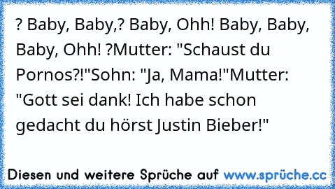 ? Baby, Baby,? Baby, Ohh! Baby, Baby, Baby, Ohh! ?
Mutter: "Schaust du Pornos?!"
Sohn: "Ja, Mama!"
Mutter: "Gott sei dank! Ich habe schon gedacht du hörst Justin Bieber!"