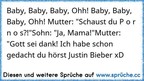 Baby, Baby, Baby, Ohh! Baby, Baby, Baby, Ohh! ♪
Mutter: "Schaust du P o r n o s?!"
Sohn: "Ja, Mama!"
Mutter: "Gott sei dank! Ich habe schon gedacht du hörst Justin Bieber xD